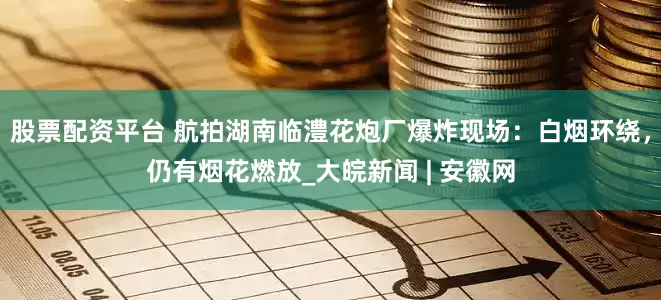 股票配资平台 航拍湖南临澧花炮厂爆炸现场：白烟环绕，仍有烟花燃放_大皖新闻 | 安徽网