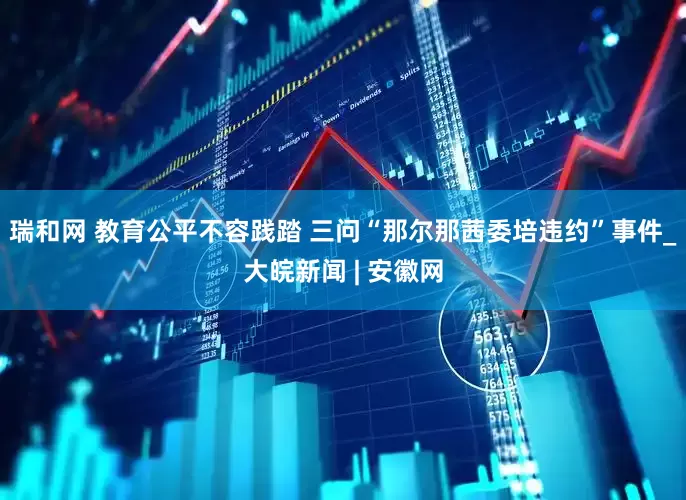 瑞和网 教育公平不容践踏 三问“那尔那茜委培违约”事件_大皖新闻 | 安徽网