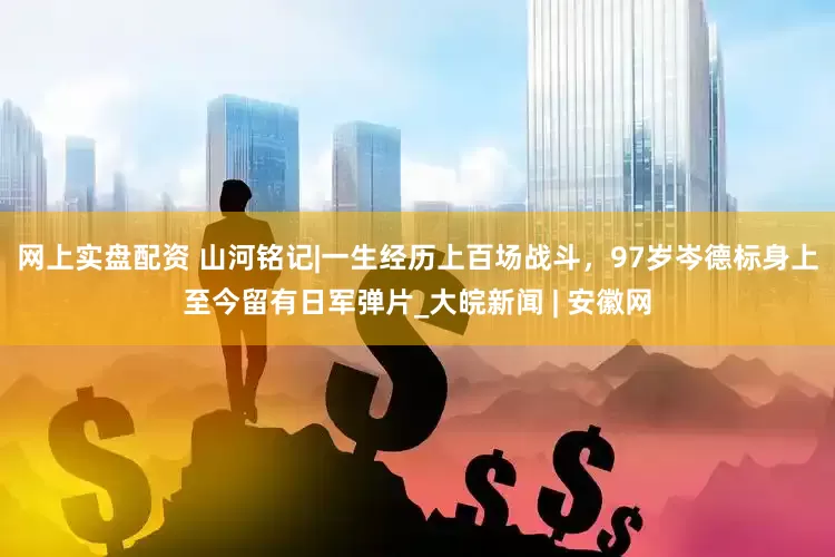 网上实盘配资 山河铭记|一生经历上百场战斗，97岁岑德标身上至今留有日军弹片_大皖新闻 | 安徽网
