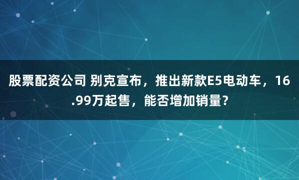 股票配资公司 别克宣布，推出新款E5电动车，16.99万起售，能否增加销量？