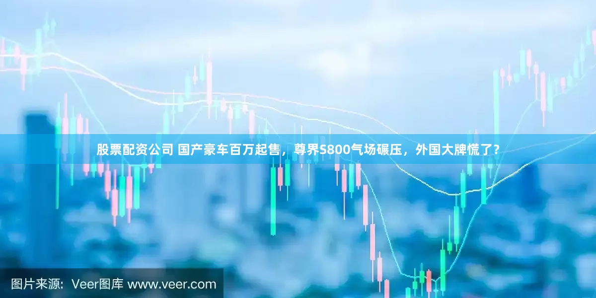 股票配资公司 国产豪车百万起售，尊界S800气场碾压，外国大牌慌了？