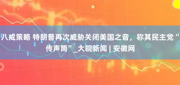八戒策略 特朗普再次威胁关闭美国之音，称其民主党“传声筒”_大皖新闻 | 安徽网