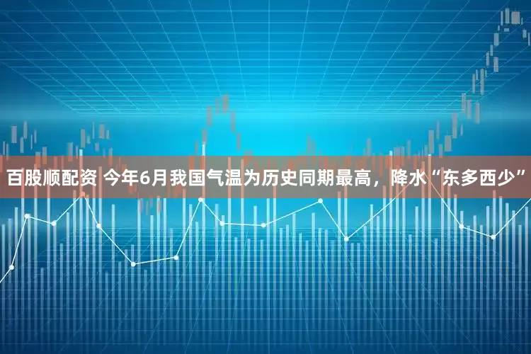 百股顺配资 今年6月我国气温为历史同期最高，降水“东多西少”