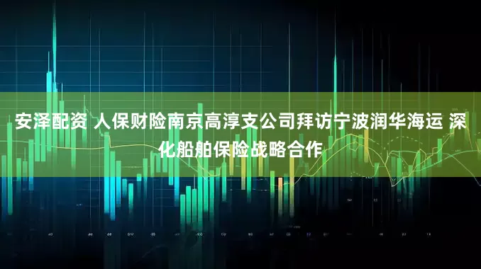 安泽配资 人保财险南京高淳支公司拜访宁波润华海运 深化船舶保险战略合作