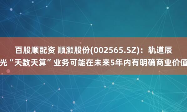 百股顺配资 顺灏股份(002565.SZ)：轨道辰光“天数天算”业务可能在未来5年内有明确商业价值