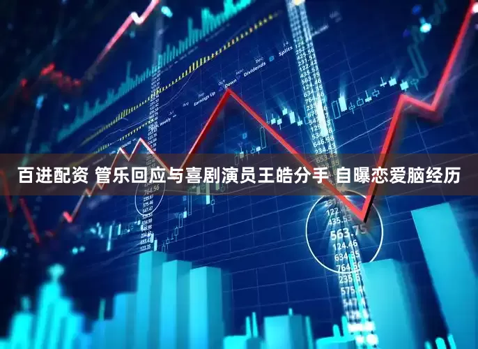 百进配资 管乐回应与喜剧演员王皓分手 自曝恋爱脑经历