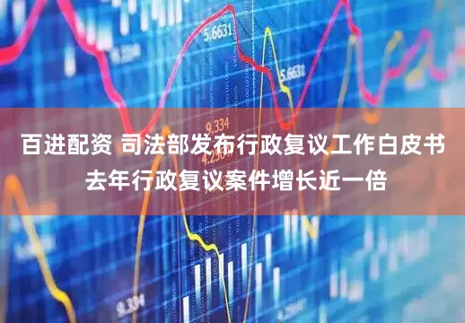百进配资 司法部发布行政复议工作白皮书 去年行政复议案件增长近一倍