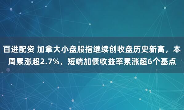 百进配资 加拿大小盘股指继续创收盘历史新高，本周累涨超2.7%，短端加债收益率累涨超6个基点