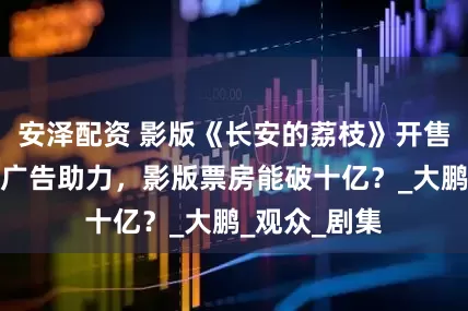 安泽配资 影版《长安的荔枝》开售，剧版强势广告助力，影版票房能破十亿？_大鹏_观众_剧集