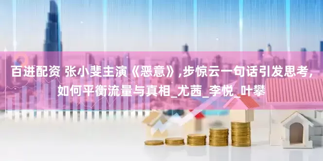 百进配资 张小斐主演《恶意》,步惊云一句话引发思考,如何平衡流量与真相_尤茜_李悦_叶攀