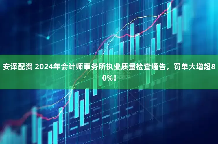 安泽配资 2024年会计师事务所执业质量检查通告，罚单大增超80%！