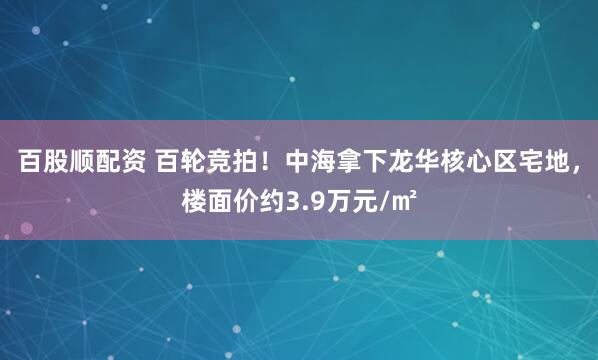 百股顺配资 百轮竞拍！中海拿下龙华核心区宅地，楼面价约3.9万元/㎡