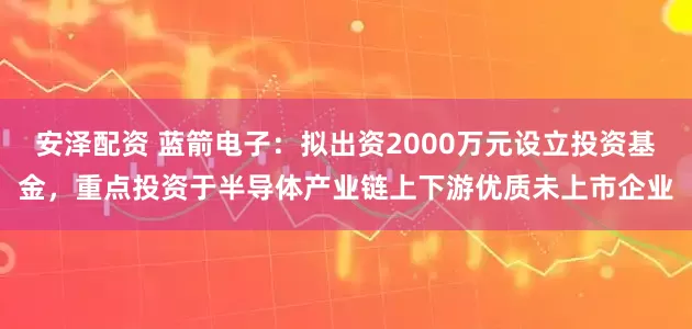 安泽配资 蓝箭电子：拟出资2000万元设立投资基金，重点投资于半导体产业链上下游优质未上市企业