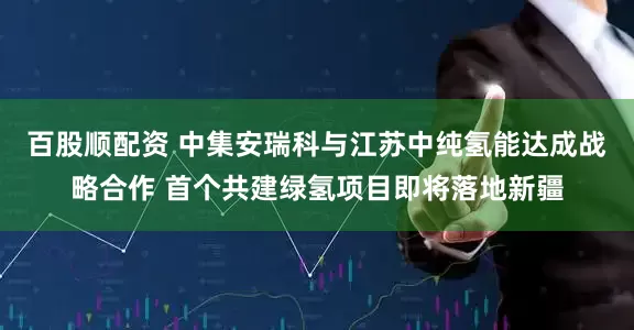百股顺配资 中集安瑞科与江苏中纯氢能达成战略合作 首个共建绿氢项目即将落地新疆