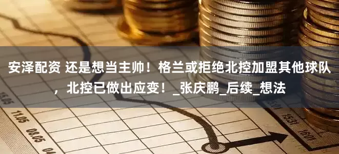 安泽配资 还是想当主帅！格兰或拒绝北控加盟其他球队，北控已做出应变！_张庆鹏_后续_想法