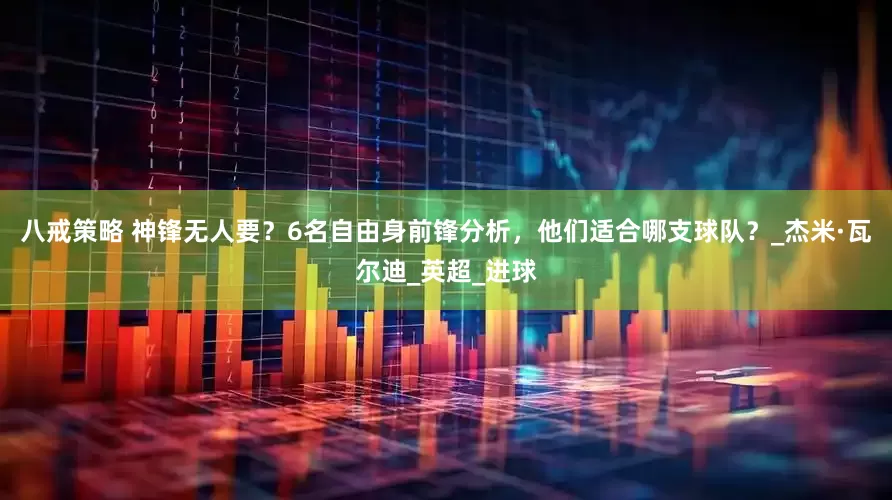 八戒策略 神锋无人要？6名自由身前锋分析，他们适合哪支球队？_杰米·瓦尔迪_英超_进球