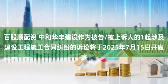 百股顺配资 中和华丰建设作为被告/被上诉人的1起涉及建设工程施工合同纠纷的诉讼将于2025年7月15日开庭