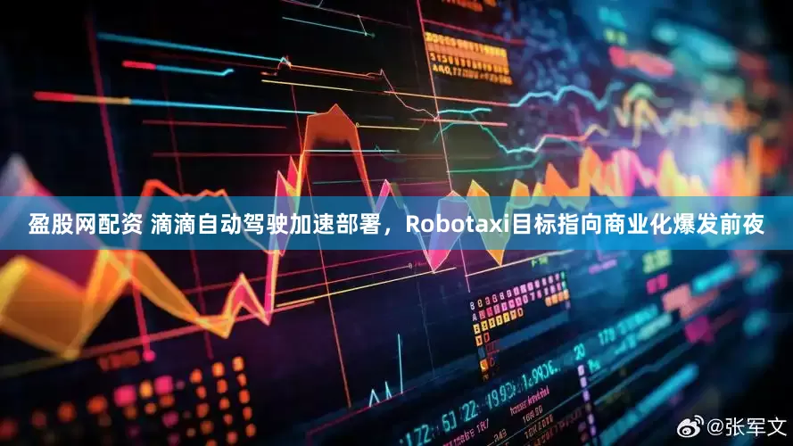 盈股网配资 滴滴自动驾驶加速部署，Robotaxi目标指向商业化爆发前夜