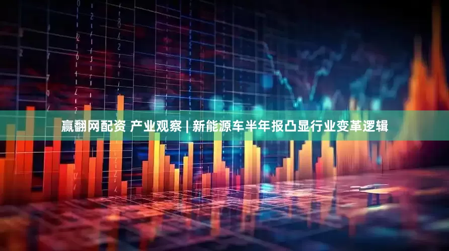 赢翻网配资 产业观察 | 新能源车半年报凸显行业变革逻辑