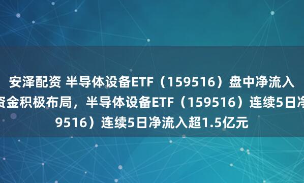 安泽配资 半导体设备ETF（159516）盘中净流入超3000万份！资金积极布局，半导体设备ETF（159516）连续5日净流入超1.5亿元