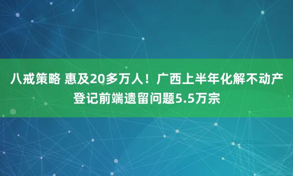 八戒策略 惠及20多万人！广西上半年化解不动产登记前端遗留问题5.5万宗