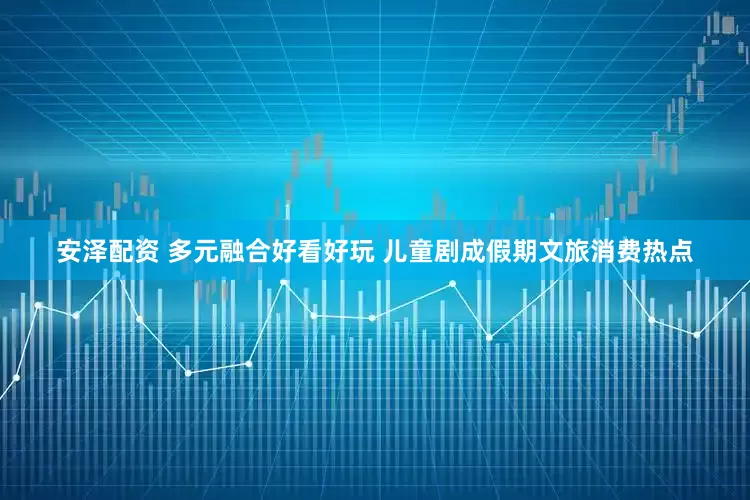 安泽配资 多元融合好看好玩 儿童剧成假期文旅消费热点