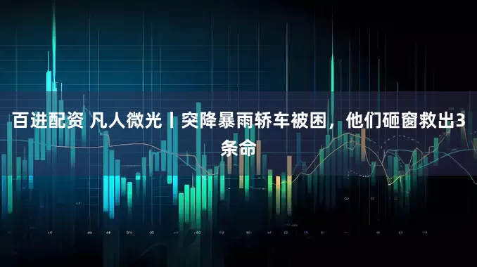 百进配资 凡人微光丨突降暴雨轿车被困，他们砸窗救出3条命