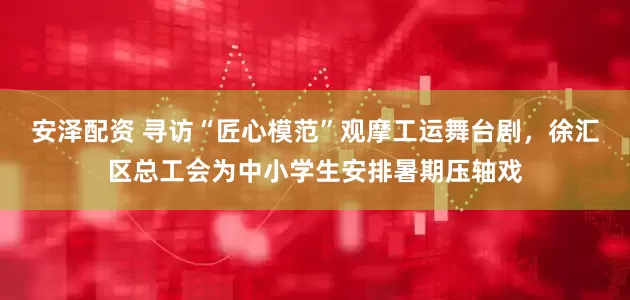 安泽配资 寻访“匠心模范”观摩工运舞台剧，徐汇区总工会为中小学生安排暑期压轴戏
