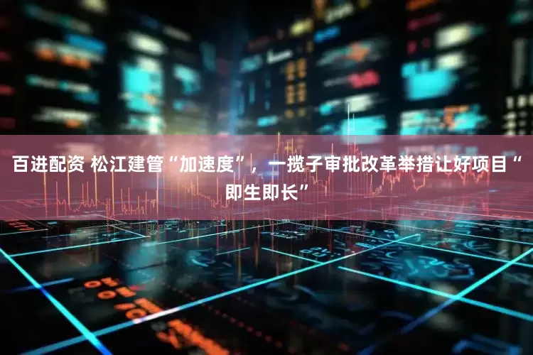 百进配资 松江建管“加速度”，一揽子审批改革举措让好项目“即生即长”