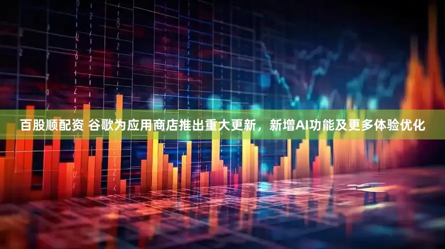 百股顺配资 谷歌为应用商店推出重大更新，新增AI功能及更多体验优化