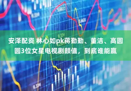 安泽配资 林心如pk蒋勤勤、董洁、高圆圆3位女星电视剧颜值，到底谁能赢