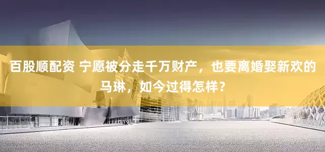百股顺配资 宁愿被分走千万财产，也要离婚娶新欢的马琳，如今过得怎样？