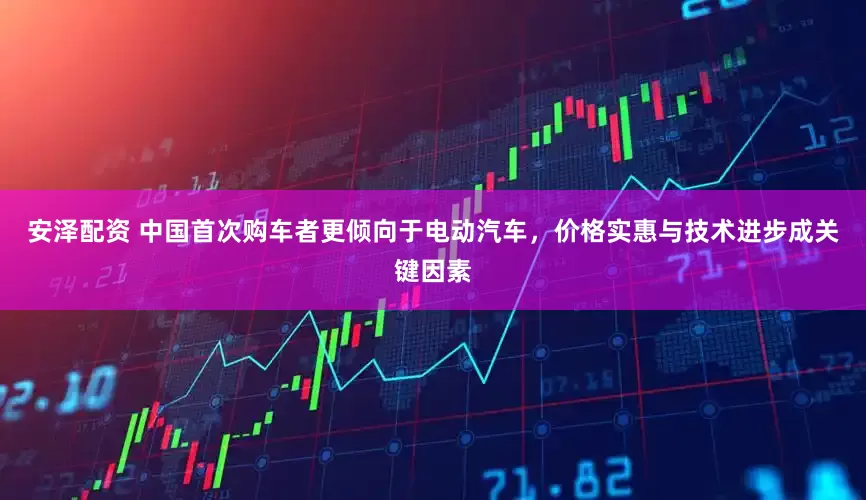 安泽配资 中国首次购车者更倾向于电动汽车,价格实惠与技术进步成关键因素