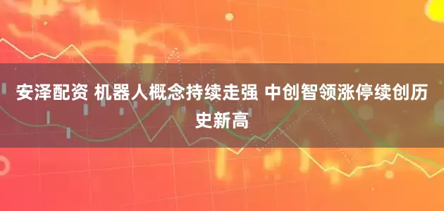 安泽配资 机器人概念持续走强 中创智领涨停续创历史新高