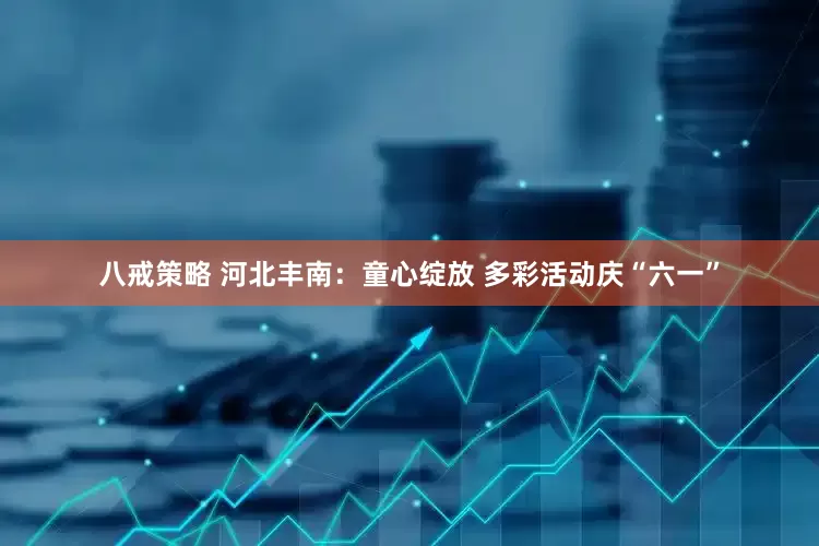 八戒策略 河北丰南：童心绽放 多彩活动庆“六一”