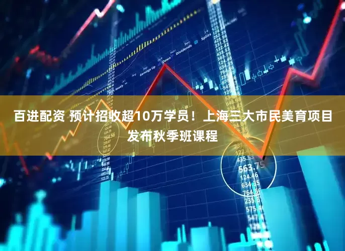 百进配资 预计招收超10万学员！上海三大市民美育项目发布秋季班课程
