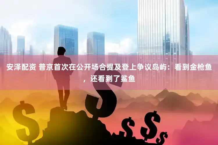 安泽配资 普京首次在公开场合提及登上争议岛屿：看到金枪鱼，还看到了鲨鱼