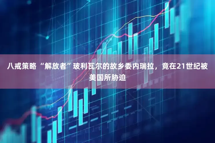 八戒策略 “解放者”玻利瓦尔的故乡委内瑞拉，竟在21世纪被美国所胁迫